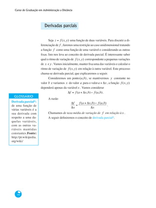 Curso de Graduação em Administração a Distância
358
Derivadas parciais
Seja z = f (x,y) uma função de duas variáveis. Para discutir a di-
ferenciação de f , faremos uma restrição ao caso unidimensional tratando
a função f como uma função de uma variável e considerando as outras
fixas. Isto nos leva ao conceito de derivada parcial. É interessante saber
qual o ritmo de variação de f (x,y) correspondente a pequenas variações
de x e y . Vamos inicialmente, manter fixa uma das variáveis e calcular o
ritmo de variação de f (x,y) em relação à outra variável. Este processo
chama-se derivada parcial, que explicaremos a seguir.
Consideremos um ponto(a,b) , se mantivermos y constante no
valor b e variamos x do valor a para o valora + Δx , a função f (x,y)
dependerá apenas da variávelx . Vamos considerar
Δf = f (a + Δx,b) − f (a,b).
A razão
Δf
Δx
=
f (a + Δx,b) − f (a,b)
Δx
.
Chamamos de taxa média de variação de f em relação àx .
A seguir definiremos o conceito de derivada parcial*.
Derivada parcial*:
de uma função de
várias variáveis é a
sua derivada com
respeito a uma da-
quelas variáveis,
com as outras va-
riáveis mantidas
constantes.Fonte:
http://pt.wikipedia.
org/wiki/
 