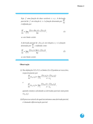 Módulo 2
359
Observação
(i)	Nas definições 9.2 e 9.3, os limites (1) e (2) podem ser reescritos,
respectivamente por
∂f
∂x
(x0
,y0
) = lim
x→x0
f (x,y0
) − f (x0
,y0
)
x − x0
e
∂f
∂y
(x0
,y0
) = lim
y→ y0
f (x0
,y) − f (x0
,y0
)
y − y0
,
quando estamos calculando as derivadas parciais num ponto
(x0
,y0
).
(ii)	O processo através do qual encontramos uma derivada parcial,
é chamado diferenciação parcial.
Seja f uma função de duas variáveis x e y . A derivada
parcial de f em relação à x é a função denotada por
∂f
∂x
é definida por
∂f
∂x
= lim
Δx→0
f (x + Δx,y) − f (x,y)
Δx
,	 (1)
se este limite existir.
A derivada parcial de f (x,y) em relação a y é a função
denotada por
∂f
∂y
e definida como
∂f
∂y
= lim
Δy→0
f (x,y + Δy) − f (x,y)
Δy
,	 (2)
se este limite existir.
 