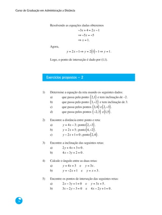 Curso de Graduação em Administração a Distância
36
Resolvendo as equações dadas obteremos
−3x + 4 = 2x −1
⇒ −5x = −5
⇒ x = 1.
Agora,
y = 2x −1⇒ y = 2 1( )−1⇒ y = 1.
Logo, o ponto de interseção é dado por (1,1).
Exercícios propostos – 2
1)	 Determine a equação da reta usando os seguintes dados:
a) 	 que passa pelo ponto 2,1( ) e tem inclinação de –2.
b) 	 que passa pelo ponto 3,−2( ) e tem inclinação de 3.
c) 	 que passa pelos pontos 3,4( ) e 2,−3( ).
d) 	 que passa pelos pontos −2,3( ) e 1,5( ).
2)	 Encontre a distância entre ponto e reta:
a) 	 y = 4x − 3; ponto 2,−3( ).
b) 	 y = 2x + 5; ponto 4,−2( ).
c) 	 y − 2x +1= 0 ; ponto 2,4( ).
3)	 Encontre a inclinação das seguintes retas:
a) 	 2y + 4x + 3 = 0.
b) 	 4x − 3y + 2 = 0.
4)	 Calcule o ângulo entre as duas retas:
a) 	 y = 4x + 3 e y = 3x .
b) 	 y = −2x +1 e y = x + 3.
5)	 Encontre os pontos de interseção das seguintes retas:
a) 	 2x − 3y +1= 0 e y = 3x + 5.
b) 	 3x − 2y − 3 = 0 e 4x − 2y +1= 0.
 