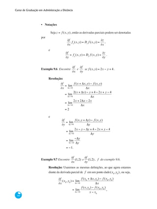 Curso de Graduação em Administração a Distância
360
Notações
Seja z = f (x,y), então as derivadas parciais podem ser denotadas
por
∂f
∂x
fx
(x,y) = D1
f (x,y) =
∂z
∂x
,
e
∂f
∂y
= fy
(x,y) = D2
f (x,y) =
∂z
∂y
.
Exemplo 9.6 Encontre
∂f
∂x
e
∂f
∂y
se f (x,y) = 2x − y + 4 .
Resolução:
∂f
∂x
= lim
Δx→0
f (x + Δx,y) − f (x,y)
Δx
= lim
Δx→0
2(x + Δx) − y + 4 − 2x + y − 4
Δx
= lim
Δx→0
2x + 2Δx − 2x
Δx
= 2
e
∂f
∂y
= lim
Δy→0
f (x,y + Δy) − f (x,y)
Δy
= lim
Δy→0
2x − y − Δy + 4 − 2x + y − 4
Δy
= lim
Δx→0
−Δy
Δy
= −1.
Exemplo 9.7 Encontre
∂f
∂x
(1,2) e
∂f
∂y
(1,2) , f do exemplo 9.6.
Resolução: Usaremos as mesmas definições, ao que agora estamos
diante da derivada parcial de f em um ponto dado(x0
,y0
), ou seja,
∂f
∂x
(x0
,y0
) = lim
Δx→0
f (x0
+ Δx,y0
) − f (x0
,y0
)
Δx
= lim
Δx→0
f (x,y0
) − f (x0
,y0
)
x − x0
,
•
 