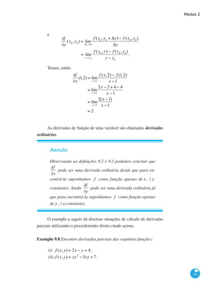 Módulo 2
361
e
∂f
∂y
(x0
,y0
) = lim
Δy→0
f (x0
,y0
+ Δy) − f (x0
,y0
)
Δy
= lim
y→ y0
f (x0
,y) − f (x0
,y0
)
y − y0
.
Temos, então
∂f
∂x
(1,2) = lim
x→1
f (x,2) − f (1,2)
x −1
= lim
x→1
2x − 2 + 4 − 4
x −1
= lim
x→1
2(x −1)
x −1
= 2
As derivadas de função de uma variável são chamadas derivadas
ordinárias.
Atenção:
Observando as definições 9.2 e 9.3 podemos concluir que
∂f
∂x
pode ser uma derivada ordinária desde que para en-
contrá-la suponhamos f como função apenas dex . ( y
constante). Ainda
∂f
∂y
pode ser uma derivada ordinária já
que para encontrá-la suponhamos f como função apenas
de y , (x constante).
O exemplo a seguir dá diversas situações de cálculo de derivadas
parciais utilizando o procedimento direto citado acima.
Exemplo 9.8 Encontre derivadas parciais das seguintes funções:
(i)	 f (x,y) = 2x − y + 4 ;
(ii)	 f (x,y) = xy2
− 5xy + 7 ;
 