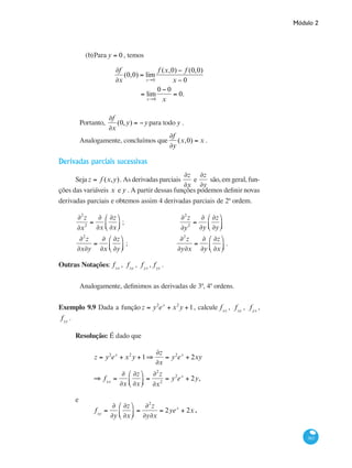 Módulo 2
363
(b)	Para y = 0 , temos
∂f
∂x
(0,0) = lim
x→0
f (x,0) − f (0,0)
x − 0
= lim
x→0
0 − 0
x
= 0.
Portanto,
∂f
∂x
(0,y) = −ypara todo y .
Analogamente, concluímos que
∂f
∂y
(x,0) = x .
Derivadas parciais sucessivas
Seja z = f (x,y). As derivadas parciais
∂z
∂x
e
∂z
∂y
são, em geral, fun-
ções das variáveis x e y . A partir dessas funções podemos definir novas
derivadas parciais e obtemos assim 4 derivadas parciais de 2ª ordem.
∂2
z
∂x2
=
∂
∂x
∂z
∂x
⎛
⎝⎜
⎞
⎠⎟ ;	
∂2
z
∂y2
=
∂
∂y
∂z
∂y
⎛
⎝⎜
⎞
⎠⎟
∂2
z
∂x∂y
=
∂
∂x
∂z
∂y
⎛
⎝⎜
⎞
⎠⎟ ;	
∂2
z
∂y∂x
=
∂
∂y
∂z
∂x
⎛
⎝⎜
⎞
⎠⎟ .
Outras Notações: fxx
, fxy
, fyx
, fyy
.
Analogamente, definimos as derivadas de 3ª, 4ª ordens.
Exemplo 9.9 Dada a função z = y2
ex
+ x2
y +1, calcule fxx
, fxy
, fyx
,
fyy
.
Resolução: É dado que
	
z = y2
ex
+ x2
y +1⇒
∂z
∂x
= y2
ex
+ 2xy
	
⇒ fxx
=
∂
∂x
∂z
∂x
⎛
⎝⎜
⎞
⎠⎟ =
∂2
z
∂x2
= y2
ex
+ 2y,
e
	
fxy
=
∂
∂y
∂z
∂x
⎛
⎝⎜
⎞
⎠⎟ =
∂2
z
∂y∂x
= 2yex
+ 2x .
 