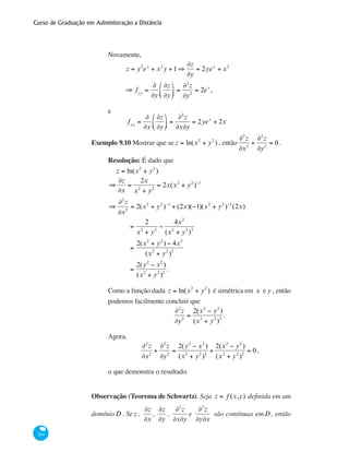 Curso de Graduação em Administração a Distância
364
Novamente,
	
z = y2
ex
+ x2
y +1⇒
∂z
∂y
= 2yex
+ x2
	
⇒ fyy
=
∂
∂y
∂z
∂y
⎛
⎝⎜
⎞
⎠⎟ =
∂2
z
∂y2
= 2ex
,
e
	 fyx
=
∂
∂x
∂z
∂y
⎛
⎝⎜
⎞
⎠⎟ =
∂2
z
∂x∂y
= 2yex
+ 2x
Exemplo 9.10 Mostrar que se z = ln(x2
+ y2
) , então
∂2
z
∂x2
+
∂2
z
∂y2
= 0.
Resolução: É dado que
z = ln(x2
+ y2
)
⇒
∂z
∂x
=
2x
x2
+ y2
= 2x(x2
+ y2
)−1
⇒
∂2
z
∂x2
= 2(x2
+ y2
)−1
+ (2x)(−1)(x2
+ y2
)−2
(2x)
=
2
x2
+ y2
−
4x2
(x2
+ y2
)2
=
2(x2
+ y2
) − 4x2
(x2
+ y2
)2
=
2(y2
− x2
)
(x2
+ y2
)2
.
Como a função dada z = ln(x2
+ y2
) é simétrica em x e y , então
podemos facilmente concluir que
∂2
z
∂y2
=
2(x2
− y2
)
(x2
+ y2
)2
.
Agora,
∂2
z
∂x2
+
∂2
z
∂y2
=
2(y2
− x2
)
(x2
+ y2
)2
+
2(x2
− y2
)
(x2
+ y2
)2
= 0,
o que demonstra o resultado.
Observação (Teorema de Schwartz). Seja z = f (x,y) definida em um
domínioD . Se z ,
∂z
∂x
,
∂z
∂y
,
∂2
z
∂x∂y
e
∂2
z
∂y∂x
são contínuas emD , então
 
