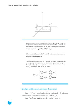 Curso de Graduação em Administração a Distância
368
z
y
x
Condição suficiente para existência de extremos
Seja z = f (x,y) uma função cujas derivadas de 1ª e 2ª ordem são
contínuas num certo domínio contendo o pontoP(a,b).
Seja P(a,b) um ponto crítico de z = f (x,y), isto é,
Ospontospertencentesaodomíniodeumafunção f (x,y),em
que, as derivadas parciais de f não existem, ou são ambas
nulas, chamam-se pontos críticos de f .
Um ponto crítico que não é ponto de máximo nem de mínimo,
chama-se ponto de sela.
Se as derivadas parciais de 2ª ordem de f (x,y) existem no
ponto(a,b) , definimos o determinante Hessiano de f em
(a,b) , denotado por H(a,b) como
H(a,b) =
∂2
f
∂x2
(a,b)
∂2
f
∂x∂y
(a,b)
∂2
f
∂y∂x
(a,b)
∂2
f
∂y2
(a,b)
.
 