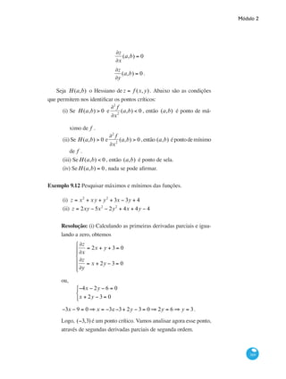 Módulo 2
369
∂z
∂x
(a,b) = 0
∂z
∂y
(a,b) = 0 .
	
Seja H(a,b) o Hessiano de z = f (x,y). Abaixo são as condições
que permitem nos identificar os pontos críticos:
(i) Se H(a,b) > 0 e
∂2
f
∂x2
(a,b) < 0 , então (a,b) é ponto de má-
ximo de f .
(ii)	Se H(a,b) > 0 e
∂2
f
∂x2
(a,b) > 0 ,então (a,b) épontodemínimo
de f .
(iii) SeH(a,b) < 0 , então (a,b) é ponto de sela.
(iv) SeH(a,b) = 0, nada se pode afirmar.
Exemplo 9.12 Pesquisar máximos e mínimos das funções.
(i)	 z = x2
+ xy + y2
+ 3x − 3y + 4
(ii) z = 2xy − 5x2
− 2y2
+ 4x + 4y − 4
Resolução: (i) Calculando as primeiras derivadas parciais e igua-
lando a zero, obtemos
	
∂z
∂x
= 2x + y + 3 = 0
∂z
∂y
= x + 2y − 3 = 0
⎧
⎨
⎪⎪
⎩
⎪
⎪
ou,
	
−4x − 2y − 6 = 0
x + 2y − 3 = 0
⎧
⎨
⎩
−3x − 9 = 0 ⇒ x = −3e−3+ 2y − 3 = 0 ⇒ 2y = 6 ⇒ y = 3.
Logo, (−3,3) é um ponto crítico. Vamos analisar agora esse ponto,
através de segundas derivadas parciais de segunda ordem.
 