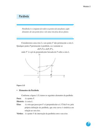 Módulo 2
37
Parábola
Parábola é o conjunto de todos os pontos de um plano, eqüi-
distantes de um ponto fixo e de uma reta fixa desse plano.
Consideremos uma reta L e um ponto F não pertencente a reta L.
Qualquer ponto P pertencente à parábola, se e somente se
d(P,F) = d(P,P') ,
onde P’ é o pé da perpendicular baixada de P sobre a reta L.
l
P
L
F
V
A P´
Figura 1.15
Elementos da Parábola
Conforme a figura 1.15, temos os seguintes elementos da parábola:
Foco:		 é o ponto F.
Diretriz:	 é a reta L.
Eixo:		é a reta que passa por F e é perpendicular a L. É fácil ver, pela
própria definição de parábola, que esta curva é simétrica em
relação ao seu eixo.
Vértice:	 é o ponto V de interseção da parábola com o seu eixo.
•
 