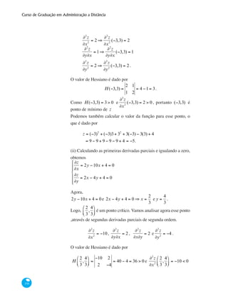 Curso de Graduação em Administração a Distância
370
	
∂2
z
∂x2
= 2 ⇒
∂2
z
∂x2
(−3,3) = 2
	
∂2
z
∂y∂x
= 1⇒
∂2
z
∂y∂x
(−3,3) = 1
	
∂2
z
∂y2
= 2 ⇒
∂2
z
∂y2
(−3,3) = 2 .
O valor de Hessiano é dado por
H(−3,3) =
2 1
1 2
= 4 −1= 3.
Como H(−3,3) = 3 > 0 e
∂2
z
∂x2
(−3,3) = 2 > 0 , portanto (−3,3) é
ponto de mínimo de z
Podemos também calcular o valor da função para esse ponto, o
que é dado por
	
z = (−3)2
+ (−3)3+ 32
+ 3(−3) − 3(3) + 4
= 9 − 9 + 9 − 9 − 9 + 4 = −5.
(ii) Calculando as primeiras derivadas parciais e igualando a zero,
obtemos
∂z
∂x
= 2y −10x + 4 = 0
∂z
∂y
= 2x − 4y + 4 = 0
⎧
⎨
⎪⎪
⎩
⎪
⎪
Agora,
2y −10x + 4 = 0e 2x − 4y + 4 = 0 ⇒ x =
2
3
e y =
4
3
.
Logo,
2
3
,
4
3
⎛
⎝⎜
⎞
⎠⎟ é um ponto crítico. Vamos analisar agora esse ponto
,através de segundas derivadas parciais de segunda ordem.
∂2
z
∂x2
= −10,
∂2
z
∂y∂x
= 2 ,
∂2
z
∂x∂y
= 2 e
∂2
z
∂y2
= −4 .
O valor de Hessiano é dado por
H
2
3
,
4
3
⎛
⎝⎜
⎞
⎠⎟ =
−10 2
2 −4
= 40 − 4 = 36 > 0 e
∂2
z
∂x2
2
3
,
4
3
⎛
⎝⎜
⎞
⎠⎟ = −10 < 0
 