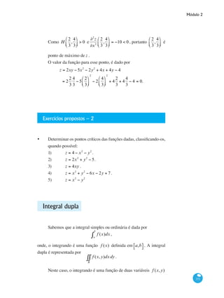 Módulo 2
371
Como H
2
3
,
4
3
⎛
⎝⎜
⎞
⎠⎟ > 0 e
∂2
z
∂x2
2
3
,
4
3
⎛
⎝⎜
⎞
⎠⎟ = −10 < 0 , portanto
2
3
,
4
3
⎛
⎝⎜
⎞
⎠⎟ é
ponto de máximo de z .
O valor da função para esse ponto, é dado por
z = 2xy − 5x2
− 2y2
+ 4x + 4y − 4
= 2
2
3
4
3
− 5
2
3
⎛
⎝⎜
⎞
⎠⎟
2
− 2
4
3
⎛
⎝⎜
⎞
⎠⎟
2
+ 4
2
3
+ 4
4
3
− 4 = 0.
Exercícios propostos – 2
•	 Determinar os pontos críticos das funções dadas, classificando-os,
quando possível:
1)	 z = 4 − x2
− y2
.
2)	 z = 2x2
+ y2
− 5.
3)	 z = 4xy .
4)	 z = x2
+ y2
− 6x − 2y + 7 .
5)	 z = x2
− y2
Integral dupla
Sabemos que a integral simples ou ordinária é dada por
f (x)
a
b
∫ dx ,
onde, o integrando é uma função f (x) definida em a,b⎡⎣ ⎤⎦ . A integral
dupla é representada por
f (x,y)
R
∫∫ dxdy .
Neste caso, o integrando é uma função de duas variáveis f (x,y)
 