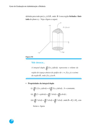 Curso de Graduação em Administração a Distância
372
definida para todo par(x,y) ∈R , onde R é uma região fechada e limi-
tada do planoxy . Veja a figura a seguir:
z
y
x R
Z = ƒ (x, y)
Figura 9.8
Vale destacar...
A integral dupla f (x,y)
R
∫∫ dxdy representa o volume da
região do espaço abaixo do gráfico de z = f (x,y) e acima
da regiãoR , onde f (x,y) ≥ 0 .
Propriedades da integral dupla
(i)	 k f (x,y)
R
∫∫ dxdy = k f (x,y)
R
∫∫ dxdy , k = constante;
(ii)	 ( f + g)
R
∫∫ dxdy = f
R
∫∫ dxdy + g
R
∫∫ dxdy ;
(iii) f
R
∫∫ dxdy = f
R1
∫∫ dxdy + f
R2
∫∫ dxdy , ondeR = R1
∪ R2
, con-
forme a figura
•
 