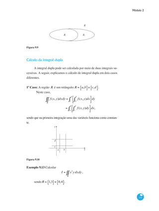 Módulo 2
373
R1 2R
R
Figura 9.9
Cálculo da integral dupla
A integral dupla pode ser calculada por meio de duas integrais su-
cessivas. A seguir, explicamos o cálculo de integral dupla em dois casos
diferentes.
1º Caso: A região R é um retângulo:R = a,b⎡⎣ ⎤⎦ × c,d⎡⎣ ⎤⎦.
	Neste caso,
f (x,y)
R
∫∫ dxdy = f (x,y)dx
a
b
∫
⎡
⎣⎢
⎤
⎦⎥c
d
∫ dy
= f (x,y)dy
c
d
∫
⎡
⎣⎢
⎤
⎦⎥a
b
∫ dx,
sendo que na primeira integração uma das variáveis funciona como constan-
te.
y
x
d
c
a b
Figura 9.10
Exemplo 9.13 Calcular
I = x2
ydxdy
R
∫∫ ,
sendoR = 1,3⎡⎣ ⎤⎦ × 0,4⎡⎣ ⎤⎦ .
 