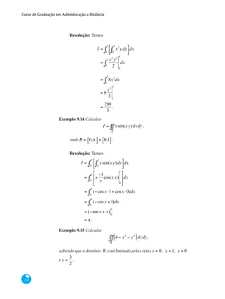 Curso de Graduação em Administração a Distância
374
Resolução: Temos
I = x2
ydy
0
4
∫
⎡
⎣⎢
⎤
⎦⎥1
3
∫ dx
=
x2
y2
21
3
∫
0
4
dx
= 8x2
1
3
∫ dx
= 8
x3
3 1
3
=
208
3
.
Exemplo 9.14 Calcular
I = xsen(xy)dxdy
R
∫∫ ,
ondeR = 0,π⎡⎣ ⎤⎦ × 0,1⎡⎣ ⎤⎦ .
Resolução: Temos
I = xsen(xy)dy
0
1
∫
⎡
⎣⎢
⎤
⎦⎥0
π
∫ dx
= x
−1
x
cos(x y)
0
1
⎡
⎣
⎢
⎢
⎤
⎦
⎥
⎥0
π
∫ dx
= (−cosx ⋅1+ cosx ⋅0)
0
π
∫ dx
= (−cosx +1)
0
π
∫ dx
= (−senx + x) 0
π
= π.
Exemplo 9.15 Calcular
4 − x2
− y2
( )
R
∫∫ dxdy,
sabendo que o domínio R está limitado pelas retasx = 0 , x = 1, y = 0
e y =
3
2
.
 