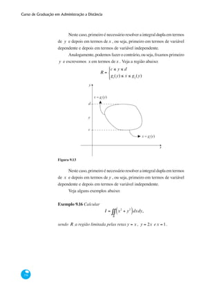 Curso de Graduação em Administração a Distância
376
Neste caso, primeiro é necessário resolver a integral dupla em termos
de y e depois em termos dex , ou seja, primeiro em termos de variável
dependente e depois em termos de variável independente.
Analogamente, podemos fazer o contrário, ou seja, fixamos primeiro
y e escrevemos x em termos dex . Veja a região abaixo:
R =
c ≤ y ≤ d
g1
(y) ≤ x ≤ g2
(y)
⎧
⎨
⎪
⎩⎪
y
x
►
x = g (y)1►
x = g (y)2
d
y
c
Figura 9.13
Neste caso, primeiro é necessário resolver a integral dupla em termos
de x e depois em termos de y , ou seja, primeiro em termos de variável
dependente e depois em termos de variável independente.
Veja alguns exemplos abaixo:
Exemplo 9.16 Calcular
I = x2
+ y2
( )dxdy
R
∫∫ ,
sendo R a região limitada pelas retas y = x , y = 2x ex = 1.
 