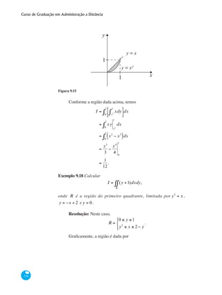 Curso de Graduação em Administração a Distância
378
y
x
1
1
y = x
y = x²
Figura 9.15
Conforme a região dada acima, temos
I = xdy
x2
x
∫
⎡
⎣⎢
⎤
⎦⎥0
1
∫ dx
= xy
0
1
∫ x2
x
dx
= x2
− x3
( )0
1
∫ dx
=
x3
3
−
x4
4 0
1
=
1
12
.
Exemplo 9.18 Calcular
I = (y +1)dxdy
R
∫∫ ,
onde R é a região do primeiro quadrante, limitada por y2
= x ,
y = −x + 2 e y = 0 .
Resolução: Neste caso,
R =
0 ≤ y ≤ 1
y2
≤ x ≤ 2 − y
⎧
⎨
⎩⎪
.
Graficamente, a região é dada por
 