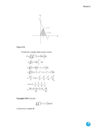 Módulo 2
379
y
x
1 2
x = 2−y
x = y²
Figura 9.16
Conforme a região dada acima, temos
I = y +1( )dx
y2
2− y
∫
⎡
⎣⎢
⎤
⎦⎥0
1
∫ dy
= y +1( )x
0
1
∫ y2
2− y
dy
= y +1( ) 2 − y − y2
⎡
⎣
⎤
⎦0
1
∫ dy
= 2y + 2 − y2
− y − y3
− y2
( )dy
0
1
∫
=
2y2
2
+ 2y −
y3
3
−
y2
2
−
y4
4
−
y3
3 0
1
= 1+ 2 −
1
3
−
1
2
−
1
4
−
1
3
=
36 − 4 − 6 − 3− 4
12
=
19
12
.
				
Exemplo 9.19 Calcular
x2
+ y2
( )dydx
0
x2
∫0
1
∫
e descrever a regiãoR .
 