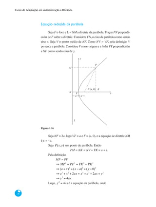 Curso de Graduação em Administração a Distância
38
Equação reduzida da parábola
Seja F o foco e L = NM a diretriz da parábola. Traçar FN perpendi-
cular de F sobre a diretriz. Considere FN, o eixo da parábola como sendo
eixo x. Seja V o ponto médio de NF. Como NV = VF, pela definição V
pertence a parábola. Considere V como origem e a linha VY perpendicular
a NF como sendo eixo de y.
	
y
x
P
F (a, 0) K
L
N
V
a a
M
Figura 1.16
Seja NF = 2a, logo VF = a e F = (a, 0), e a equação de diretriz NM
é x = −a.
Seja P(x,y) um ponto de parábola. Então
PM = NK = NV + VK = a + x.
Pela definição,
	 MP = PF
	 ⇒ MP2
= PF 2
= FK2
+ PK2
	 ⇒ (a + x)2
= (x − a)2
+ (y − 0)2
	 ⇒ a2
+ x2
+ 2ax = x2
+ a2
− 2ax + y2
	 ⇒ y2
= 4ax 						
Logo, y2
= 4ax é a equação da parábola, onde
 