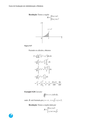 Curso de Graduação em Administração a Distância
380
Resolução: Temos a região
R =
0 ≤ x ≤ 1
0 ≤ y ≤ x2
⎧
⎨
⎩⎪
y
x
y = x²
0 1
Figura 9.17
Fazendo os cálculos, obtemos
I = x2
+ y2
( )0
x2
∫ dydx
0
1
∫
= x2
y +
y3
3
⎡
⎣
⎢
⎤
⎦
⎥0
1
∫
0
x2
dx
= x2
x2
+
x2
( )
3
3
⎡
⎣
⎢
⎢
⎢
⎤
⎦
⎥
⎥
⎥
0
1
∫ dx
= x4
+
x6
3
⎛
⎝
⎜
⎞
⎠
⎟0
1
∫ dx
=
x5
5
+
x7
21 0
1
=
1
5
+
1
21
=
21+ 5
105
=
26
105
.	 			
Exemplo 9.20 Calcular
(1+ x + y)
R
∫∫ dxdy,
onde R está limitada por y = −x , x = y e y = 2.
Resolução: Temos a região dada por
R =
0 ≤ y ≤ 2
−y ≤ x ≤ y
⎧
⎨
⎪
⎩⎪
 