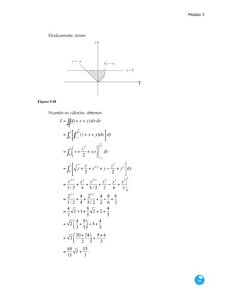 Módulo 2
381
Graficamente, temos
y
x
y = −x
√y = −x
y = 2
Figura 9.18
Fazendo os cálculos, obtemos
I = (1+ x + y)
R
∫∫ dxdy
= (1+ x + y)dx
− y
y
∫
⎡
⎣
⎢
⎤
⎦
⎥0
2
∫ dy
= x +
x2
2
+ xy
⎛
⎝
⎜
⎞
⎠
⎟0
2
∫
− y
y
dy
= y +
y
2
+ y3/2
+ y −
y2
2
+ y2
⎡
⎣
⎢
⎤
⎦
⎥0
2
∫ dy
=
y3/2
3/ 2
+
y2
4
+
y5/2
5 / 2
+
y2
2
−
y3
6
+
y3
3 0
2
=
23/2
3/ 2
+
4
4
+
25/2
5 / 2
+
4
2
−
8
6
+
8
3
=
4
3
2 +1+
8
5
2 + 2 +
4
3
= 2
4
3
+
8
5
⎛
⎝⎜
⎞
⎠⎟ + 3+
4
3
= 2
20 + 24
2
⎛
⎝⎜
⎞
⎠⎟ +
9 + 4
3
=
44
15
2 +
13
3
.
	
 