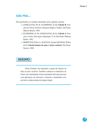 Módulo 2
383
Saiba Mais...
Para aprofundar os contúdos abordados neste capítulo consulte:
GONÇALVES, M. B.; FLEMMING, D. M. Cálculo B: Fun-
ções de Várias Variáveis, Integrais Duplas e Triplas. São Paulo:
Makron Books, 1999.
FLEMMING, D. M.; GONÇALVES, M. B., Cálculo A: Fun-
ções, Limite, Derivação, Integração. 5ª ed. São Paulo: Makron
Books, 1992.
MORETTIN, Pedro A.; HAZZAN, Samuel; BUSSAB, Wilton
de O. Cálculo funções de uma e várias variáveis. São Paulo:
Saraiva, 2005.
Resumo
Nesta Unidade você aprendeu a noção de funções de
duas ou mais variáveis. Também conheceu as definições de
limite e de continuidade. Foram abordadas derivadas parciais
com aplicações em máximos e mínimos e finalmente, teve
um breve conhecimento de integral dupla
█
█
█
 