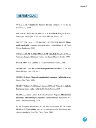 Módulo 2
387
Referências
ÁVILA, G.S.S. Cálculo das funções de uma variável. 7ª ed. Rio de
Janeiro: LTC, 2004.
FLEMMING, D. M.; GONÇALVES, M. B. Cálculo A: Funções, Limite,
Derivação, Integração. 5ª ed. São Paulo: Makron Books, 1992.
GOLDSTEIN, Larry J.; LAY, David C.; SCHNEIDER, David I. Mate-
mática aplicada: economia, administração e contabilidade. 8. ed. Porto
Alegre: Bookman, 2000.
GONÇALVES, M. B.; FLEMMING, D. M. Cálculo B: Funções de Várias
Variáveis, Integrais Duplas e Triplas. São Paulo: Makron Books, 1999.
KUELKAMP, Nilo. Cálculo 1. 3ed. Florianópolis: UFSC, 2006.
LEITHOLD, Louis. O cálculo com geometria analítica. 2. ed. São
Paulo: Harbra, 1994. Vol. 1 e 2.
LEITHOLD, Louis. Matemática aplicada à economia e administração.
Harbra, São Paulo: 1988.
MORETTIN,PedroA.;HAZZAN,Samuel;BUSSAB,WiltondeO.Cálculo
funções de uma e várias variáveis. São Paulo: Saraiva, 2005.
MUROLO, Afrânio Carlos; BONETO, Giácomo Augusto. Matemática
aplicada à administração, economia e contabilidade. São Paulo: Pio-
neira Thomson Learning, 2004.
SILVA, Sebastião Medeiros da; SILVA, Elio Medeiros da; SILVA, Ermes
Medeiros da. Matemática: para os cursos de economia, administração e
ciências contábeis. 3. ed. São Paulo: Atlas, 1988.
 