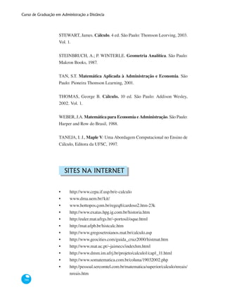 Curso de Graduação em Administração a Distância
388
STEWART, James. Cálculo. 4 ed. São Paulo: Thomson Leorving, 2003.
Vol. 1.
STEINBRUCH, A.; P. WINTERLE. Geometria Analítica. São Paulo:
Makron Books, 1987.
TAN, S.T. Matemática Aplicada à Administração e Economia. São
Paulo: Pioneira Thomson Learning, 2001.
THOMAS, George B. Cálculo. 10 ed. São Paulo: Addison Wesley,
2002. Vol. 1.
WEBER, J.A. Matemática para Economia e Administração. São Paulo:
Harper and Row do Brasil, 1988.
TANEJA, I. J., Maple V: Uma Abordagem Computacional no Ensino de
Cálculo, Editora da UFSC, 1997.
Sites na Internet
•	 http://www.cepa.if.usp.br/e-calculo
•	 www.dma.uem.br//kit/
•	 www.hottopos.çom.br/regeq8/cardoso2.htm-23k
•	 http://www.exatas.hpg.ig.com.br/historia.htm
•	 http://euler.mat.ufrgs.br/~portosil/oque.html
•	 http://mat.ufpb.br/histcalc.htm
•	 http://www.gregosetroianos.mat.br/calculo.asp
•	 http://www.geocities.com/guida_cruz2000/histmat.htm
•	 http://www.mat.uc.pt/~jaimecs/indexhm.html
•	 http://www.dmm.im.ufrj.br/projeto/calculo1/cap1_11.html
•	 http://www.somatematica.com.br/coluna/19032002.php
•	 http://pessoal.sercomtel.com.br/matematica/superior/calculo/nreais/
nreais.htm
 