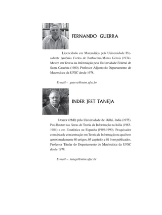 a
			 FERNANDO GUERRA
	 	 Licencidado em Matemática pela Universidade Pre-
sidente Antônio Carlos de Barbacena/Minas Gerais (1974).
Mestre em Teoria da Informação pela Universidade Federal de
Santa Catarina (1980). Professor Adjunto do Departamento de
Matemática da UFSC desde 1978.
        E-mail –  guerra@mtm.ufsc.br
	 INDER JEET TANEJA
Doutor (PhD) pela Universidade de Delhi, India (1975).
Pós-Doutor nas Áreas de Teoria da Informação na Itália (1983-
1984) e em Estatística na Espanha (1989-1990). Pesquisador
com área de concentração em Teoria da Informação na qual tem
aproximadamente 80 artigos, 05 capítulos e 01 livro publicados.
Professor Titular do Departamento de Matémática da UFSC
desde 1978.
        E-mail –  taneja@mtm.ufsc.br
 