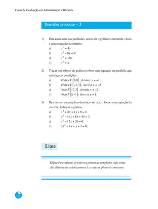 Curso de Graduação em Administração a Distância
46
Exercícios propostos – 3
1)	 Para cada uma das parábolas, construir o gráfico e encontrar o foco
e uma equação da diretriz:
a) 	 x2
= 4y
b) 	 x2
− 8y = 0
c) 	 y2
= −8x
d) 	 y2
= x
2)	 Traçar um esboço do gráfico e obter uma equação da parábola que
satisfaça as condições:
a) 	 VérticeV 0,0( ); diretriz y = −1.
b) 	 VérticeV −2,3( ); diretrizx = −3.
c) 	 Foco F −7,3( ); diretrizx = −2 .
d) 	 Foco F 3,−1( ); diretriz y = 1.
3)	 Determinar a equação reduzida, o vértice, o focoe uma equação da
diretriz. Esboçar o gráfico.
a) 	 x2
+ 4x + 4y + 8 = 0 .
b) 	 y2
−16y + 8x + 44 = 0 .
c) 	 x2
−12y + 20 = 0 .
d) 	 2x2
− 4x − y + 2 = 0 .
Elipse
Elipse é o conjunto de todos os pontos de um plano, cuja soma
das distâncias a dois pontos fixos desse plano é constante.
 