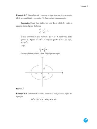 Módulo 2
51
Exemplo 1.17 Uma elipse de centro na origem tem um foco no ponto
(2,0) e a medida do eixo maior é 6. Determinar a sua equação.
Resolução: Como foco dado é no eixo dos x eC(0,0), então a
equação desta elipse é da forma:
x2
a2
+
y2
b2
= 1.
É dada a medida do eixo maior:6 = 2a ⇒ a = 3. Também é dado
quec = 2 . Agora, a2
= b2
+ c2
implica que 9 = b2
+ 4 , ou seja,
b = ± 5 .
Logo,
x2
9
+
y2
5
= 1
é a equação desejada da elipse. Veja figura a seguir.
y
x-3 0 3
√-5
Figura 1.31
Exemplo 1.18 Determinar o centro, os vértices e os focos da elipse de
equação
9x2
+16y2
− 36x + 96y + 36 = 0 .
 