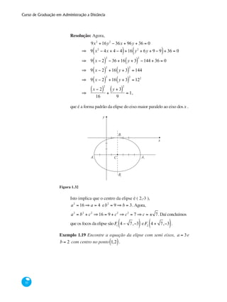 Curso de Graduação em Administração a Distância
52
Resolução: Agora,
	
9x2
+16y2
− 36x + 96y + 36 = 0
⇒ 9 x2
− 4x + 4 − 4( )+16 y2
+ 6y + 9 − 9( )+ 36 = 0
⇒ 9 x − 2( )
2
− 36 +16 y + 3( )
2
−144 + 36 = 0
⇒ 9 x − 2( )
2
+16 y + 3( )
2
= 144
⇒ 9 x − 2( )
2
+16 y + 3( )
2
= 122
	
⇒
x − 2( )
2
16
+
y + 3( )
2
9
= 1,
que é a forma padrão da elipse do eixo maior paralelo ao eixo dosx .
y
x
CA1
B2
A2
B1
Figura 1.32
Isto implica que o centro da elipse é ( 2,-3 ),
a2
= 16 ⇒ a = 4 eb2
= 9 ⇒ b = 3. Agora,
a2
= b2
+ c2
⇒16 = 9 + c2
⇒ c2
= 7 ⇒ c = ± 7. Daí concluímos
que os focos da elipse sãoF1
4 − 7,−3( ) eF2
4 + 7,−3( ).
Exemplo 1.19 Encontre a equação da elipse com semi eixos, a = 3e
b = 2 com centro no ponto 1,2( ).
 