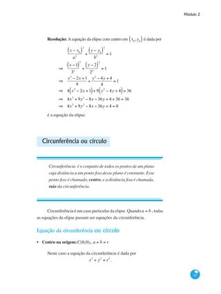 Módulo 2
53
Resolução: A equação da elipse com centro em x0
,y0( ) é dada por
	
x − x0( )
a2
2
+
y − y0( )
b2
2
= 1
⇒
x −1( )
32
2
+
y − 2( )
22
2
= 1
⇒
x2
− 2x +1
9
+
y2
− 4y + 4
4
= 1
⇒ 4 x2
− 2x +1( )+ 9 y2
− 4y + 4( )= 36
⇒ 4x2
+ 9y2
− 8x − 36y + 4 + 36 = 36
⇒ 4x2
+ 9y2
− 8x − 36y + 4 = 0
é a equação da elipse.
Circunferência ou círculo
Circunferência é o conjunto de todos os pontos de um plano
cuja distância a um ponto fixo desse plano é constante. Esse
ponto fixo é chamado, centro, e a distância fixa é chamada,
raio da circunferência.
Circunferência é um caso particular da elipse. Quandoa = b , todas
as equações da elipse passam ser equações da circunferência.
Equação da circunferência ou círculo
Centro na origem:C(0,0), a = b = r
Neste caso a equação da circunferência é dada por
x2
+ y2
= r2
.
•
 