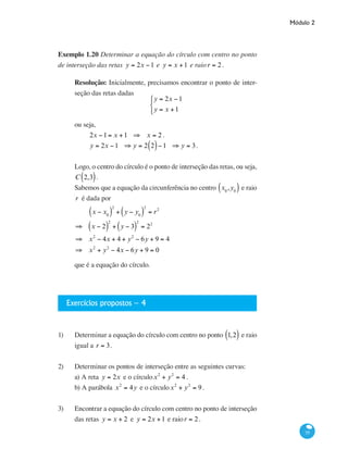 Módulo 2
55
Exemplo 1.20 Determinar a equação do círculo com centro no ponto
de interseção das retas y = 2x −1 e y = x +1 e raior = 2.
Resolução: Inicialmente, precisamos encontrar o ponto de inter-
seção das retas dadas
y = 2x −1
y = x +1
⎧
⎨
⎩
ou seja,
2x −1= x +1 ⇒ x = 2 .
y = 2x −1 ⇒ y = 2 2( )−1 ⇒ y = 3.
Logo, o centro do círculo é o ponto de interseção das retas, ou seja,
C 2,3( ).
Sabemos que a equação da circunferência no centro x0
,y0( ) e raio
r é dada por
x − x0( )
2
+ y − y0( )
2
= r2
⇒ x − 2( )
2
+ y − 3( )
2
= 22
⇒ x2
− 4x + 4 + y2
− 6y + 9 = 4
⇒ x2
+ y2
− 4x − 6y + 9 = 0
que é a equação do círculo.
Exercícios propostos – 4
1)	 Determinar a equação do círculo com centro no ponto 1,2( ) e raio
igual a r = 3.
2)	 Determinar os pontos de interseção entre as seguintes curvas:
a) A reta y = 2x e o círculox2
+ y2
= 4 .
b) A parábola x2
= 4y e o círculox2
+ y2
= 9.
	
3)	 Encontrar a equação do círculo com centro no ponto de interseção
das retas y = x + 2 e y = 2x +1 e raior = 2.
 