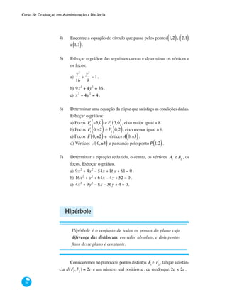 Curso de Graduação em Administração a Distância
56
4) 	 Encontre a equação do círculo que passa pelos pontos 1,2( ), 2,1( )
e 1,3( ).
5)	 Esboçar o gráfico das seguintes curvas e determinar os vértices e
os focos:
a)
x2
16
+
y2
9
= 1.
b) 9x2
+ 4y2
= 36 .
c) x2
+ 4y2
= 4 .
6)	 Determinar uma equação da elipse que satisfaça as condições dadas.
Esboçar o gráfico:
a) Focos F1
−3,0( ) e F2
3,0( ), eixo maior igual a 8.
b) Focos F1
0,−2( ) e F2
0,2( ), eixo menor igual a 6.
c) Focos F 0,±2( ) e vértices A 0,±3( ).
d) Vértices A 0,±4( ) e passando pelo pontoP 1,2( ).
7)	 Determinar a equação reduzida, o centro, os vértices A1
e A2
, os
focos. Esboçar o gráfico.
a) 9x2
+ 4y2
− 54x +16y + 61= 0 .
b) 16x2
+ y2
+ 64x − 4y + 52 = 0 .
c) 4x2
+ 9y2
− 8x − 36y + 4 = 0.
Hipérbole
Hipérbole é o conjunto de todos os pontos do plano cuja
diferença das distâncias, em valor absoluto, a dois pontos
fixos desse plano é constante.
Consideremos no plano dois pontos distintos F1
e F2
, tal que a distân-
cia d(F1
,F2
) = 2c e um número real positivo a , de modo que,2a < 2c .
 