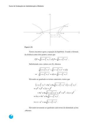 Curso de Graduação em Administração a Distância
58
y
xF (−c, 0) F (c, 0)21
a
c
P (x, y)
A1 A2O
Figura 1.36
Vamos encontrar agora a equação da hipérbole. Usando a fórmula
da distância entre dois pontos, temos que
F1
P = x + c( )
2
+ y2
e F2
P = x − c( )
2
+ y2
.
Substituindo estes valores em (8), obtemos
x + c( )
2
+ y2
− x − c( )
2
+ y2
= ±2a
⇒ x + c( )
2
+ y2
= ±2a + x − c( )
2
+ y2
.
Elevando ao quadrado os termos anteriores, temos que
	
x + c( )
2
+ y2
= 4a2
± 4a x − c( )
2
+ y2
+ x − c( )
2
+ y2
.
	
	
⇒ x2
+ c2
+ 2xc + y2
= 4a2
± 4a x − c( )
2
+ y2
+ x2
+ c2
− 2xc + y2
.¨
	
	
⇒ 4xc = 4a2
± 4a x − c( )
2
+ y2
.
	
	
⇒ cx − a2
= ±a x − c( )
2
+ y2
.
Elevando novamente ao quadrado cada termo da identidade acima
,obtemos
 