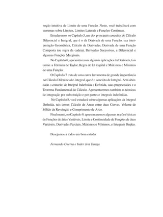 noção intuitiva de Limite de uma Função. Neste, você trabalhará com
teoremas sobre Limites, Limites Laterais e Funções Contínuas.
Estudaremos no Capítulo 5, um dos principais conceitos do Cálculo
Diferencial e Integral, que é o da Derivada de uma Função, sua inter-
pretação Geométrica, Cálculo de Derivadas, Derivada de uma Função
Composta (ou regra da cadeia), Derivadas Sucessivas, a Diferencial e
algumas Funções Marginais.
No Capítulo 6, apresentaremos algumas aplicações da Derivada, tais
como: a Fórmula de Taylor, Regra de L’Hospital e Máximos e Mínimos
de uma Função.
O Capítulo 7 trata de uma outra ferramenta de grande importância
no Cálculo Diferencial e Integral, que é o conceito de Integral. Será abor-
dado o conceito de Integral Indefinida e Definida, suas propriedades e o
Teorema Fundamental do Cálculo. Apresentaremos também as técnicas
de integração por substituição e por partes e integrais indefinidas.
No Capítulo 8, você estudará sobre algumas aplicações da Integral
Definida, tais como: Cálculo de Áreas entre duas Curvas, Volume de
Sólido de Revolução e Comprimento de Arco.
Finalmente, no Capítulo 9, apresentaremos algumas noções básicas
de Funções de árias Variáveis, Limite e Continuidade de Funções de duas
Variáveis, Derivadas Parciais, Máximos e Mínimos, e Integrais Duplas.
Desejamos a todos um bom estudo.
Fernando Guerra e Inder Jeet Taneja
 