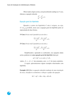 Curso de Graduação em Administração a Distância
60
Observando a figura acima, com procedimento análogo ao 1o
caso,
obtemos a equação reduzida
y2
a2
−
x2
b2
= 1.
Equação geral da hipérbole
Quando o centro da hipérbole C não é origem, ou seja,
C = (x0
,y0
) ≠ (0,0) , neste caso a equação geral da hipérbole pode ser
representada de duas formas.
1o
Caso. O eixo real é paralelo ao eixo dos x
(x − x0
)2
a2
−
(y − y0
)2
b2
= 1.
2o
Caso. O eixo real é paralelo ao eixo dos y
(y − y0
)2
a2
−
(x − x0
)2
b2
= 1.
	 Simplificando e ajustando os coeficientes, nas equações dadas
acima, podemos ter uma equação geral da hipérbole dada por
ax2
+ by2
+ cx + dy + f = 0 ,
ondea , b , c , d e f são constantes, com a e b de sinais contrários.
	 A seguir, apresentaremos alguns exemplos relacionados com
hipérbole.
Exemplo 1.21 Obter a equação reduzida resultante de uma translação
de eixos, classificar os elementos e esboçar o gráfico da equação
9x2
− 4y2
−18x −16y − 43 = 0.
 