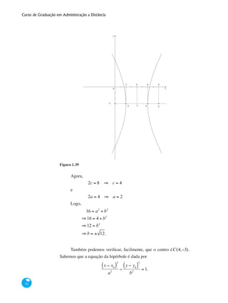 Curso de Graduação em Administração a Distância
62
y
x
2 4 6 8
A A1 2
0
−3
C F
Figura 1.39
Agora,
		 2c = 8 ⇒ c = 4
e
		 2a = 4 ⇒ a = 2
Logo,
	
16 = a2
+ b2
⇒16 = 4 + b2
⇒12 = b2
⇒ b = ± 12.
Também podemos verificar, facilmente, que o centro éC(4,−3) .
Sabemos que a equação da hipérbole é dada por
x − x0( )
2
a2
−
y − y0( )
2
b2
= 1.
 