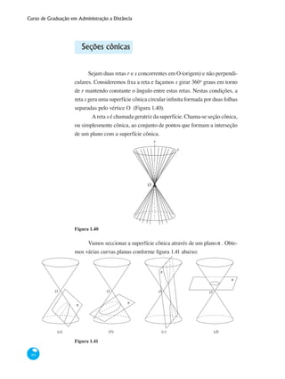 Curso de Graduação em Administração a Distância
64
Seções cônicas
Sejam duas retas r e s concorrentes em O (origem) e não perpendi-
culares. Consideremos fixa a reta e façamos s girar 360o
graus em torno
de r mantendo constante o ângulo entre estas retas. Nestas condições, a
reta s gera uma superfície cônica circular infinita formada por duas folhas
separadas pelo vértice O (Figura 1.40).
	 A reta s é chamada geratriz da superfície. Chama-se seção cônica,
ou simplesmente cônica, ao conjunto de pontos que formam a interseção
de um plano com a superfície cônica.
O
r
s
Figura 1.40
Vamos seccionar a superfície cônica através de um planoπ . Obte-
mos várias curvas planas conforme figura 1.41 abaixo:
O O OO
(a)
π
(b) (c) (d)
π
π
π
Figura 1.41
 