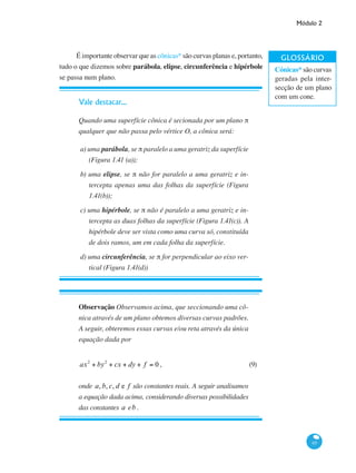 Módulo 2
65
É importante observar que as cônicas* são curvas planas e, portanto,
tudo o que dizemos sobre parábola, elipse, circunferência e hipérbole
se passa num plano.
Vale destacar...
Quando uma superfície cônica é secionada por um plano π
qualquer que não passa pelo vértice O, a cônica será:
a) uma parábola, se π paralelo a uma geratriz da superfície
(Figura 1.41 (a));
b) uma elipse, se π não for paralelo a uma geratriz e in-
tercepta apenas uma das folhas da superfície (Figura
1.41(b));
c) uma hipérbole, se π não é paralelo a uma geratriz e in-
tercepta as duas folhas da superfície (Figura 1.41(c)). A
hipérbole deve ser vista como uma curva só, constituída
de dois ramos, um em cada folha da superfície.
d) uma circunferência, se π for perpendicular ao eixo ver-
tical (Figura 1.41(d))
Observação Observamos acima, que seccionando uma cô-
nica através de um plano obtemos diversas curvas padrões.
A seguir, obteremos essas curvas e/ou reta através da única
equação dada por
ax2
+ by2
+ cx + dy + f = 0 ,	 (9)
onde a, b, c, d e f são constantes reais. A seguir analisamos
a equação dada acima, considerando diversas possibilidades
das constantes a eb .
Cónicas* são curvas
geradas pela inter-
secção de um plano
com um cone.
 