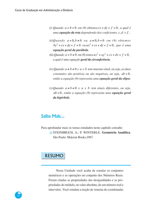 Curso de Graduação em Administração a Distância
66
(i)	Quando a = b = 0 em (9) obtemoscx + dy + f = 0 , a qual é
uma equação da reta dependendo dos coeficientes c, d e f .
(ii)	Quando a = 0, b ≠ 0 ou a ≠ 0, b = 0 em (9) obtemos
by2
+ cx + dy + f = 0 ou ax2
+ cx + dy + f = 0 , que é uma
equação geral da parábola.
(iii) Quando a = b ≠ 0 em (9) temosax2
+ ay2
+ cx + dx + f = 0 ,
a qual é uma equação geral da circunferência.
(iv) Quando a ≠ b ≠ 0 e a e b tem omesmo sinal, ou seja, as duas
constantes são positivas ou são negativas, ou seja, ab > 0 ,
então a equação (9) representa uma equação geral da elipse.
(v)	Quando a ≠ b ≠ 0 e a e b tem sinais diferentes, ou seja,
ab < 0 , então a equação (9) representa uma equação geral
da hipérbole.
Saiba Mais...
Para aprofundar mais os temas estudados neste capítulo consulte:
STEINBRUCH, A.; P. WINTERLE. Geometria Analítica.
São Paulo: Makron Books,1987.
Resumo
Nesta Unidade você acaba de estudar os conjuntos
numéricos e as operações no conjunto dos Números Reais.
Foram citadas as propriedades das desigualdades e as pro-
priedades do módulo, ou valor absoluto, de um número real e
intervalos. Você estudou a noção de sistema de coordenadas
█
 