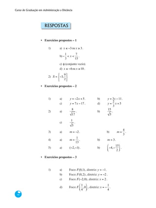 Curso de Graduação em Administração a Distância
68
Respostas
Exercícios propostos – 1
1) 	 a) x ≤ −3oux ≥ 3.
		 b)−
1
3
< x <
7
15
.
		 c) φ (conjunto vazio).
		 d) x ≤ −4oux ≥ 10 .
2) S = −3,
9
2
⎧
⎨
⎩
⎫
⎬
⎭
Exercícios propostos – 2
1)	 a)	 y = −2x + 5.		 b)	 y = 3x −11.
		 c)	 y = 7x −17 .		 d)	 y =
2
3
x + 5
2)	 a)	
8
17
.			 b)	
15
5
.	 	
		 c)	
1
5
.
3)	 a)	 m = −2.			 b)	 m =
4
3
.
4)	 a)	 m =
1
13
.		 b)	 m = 3.
5)	 a)	 (−2,−1) .		 b)	 −4,−
15
2
⎛
⎝⎜
⎞
⎠⎟ .
Exercícios propostos – 3
1)	 a)	 Foco: F(0,1) , diretriz: y = −1.
		 b)	 Foco: F(0,2) , diretriz: y = −2 .
		 c)	 Foco: F(−2,0), diretriz:x = 2.
		 d)	 Foco: F
1
4
,0
⎛
⎝⎜
⎞
⎠⎟ , diretriz:x = −
1
4
.
•
•
•
 