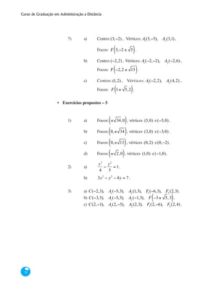 Curso de Graduação em Administração a Distância
70
7) 	 a)	 Centro:(3,−2) , Vértices: A1
(3,−5), A2
(3,1) , 	
			 Focos: F 3,−2 ± 5( ).
		 b)	 Centro:(−2,2) , Vértices: A1
(−2,−2), A2
(−2,6),
			 Focos: F −2,2 ± 15( ).
		 c)	 Centro: (1,2) , Vértices: A1
(−2,2), A2
(4,2) ,
			 Focos:	 F 1± 5,2( ).
Exercícios propostos – 5
1)	 a)	 Focos: ± 34,0( ), vértices (5,0) e(−5,0) .
		 b)	 Focos: 0,± 34( ), vértices (3,0) e(−3,0) .
		 c)	 Focos: 0,± 13( ), vértices (0,2) e(0,−2).
		 d)	 Focos: ± 2,0( ), vértices (1,0) e(−1,0).
2)	 a)	
x2
4
−
y2
5
= 1.
		 b)	 3x2
− y2
− 4y = 7 .
3)	 a) C(−2,3), A1
(−5,3), A2
(1,3), F1
(−6,3), F2
(2,3) .
		 b) C(−3,3), A1
(−5,3), A2
(−1,3), F −3± 5, 3( ).
		 c) C(2,−1), A1
(2,−5), A2
(2,3), F1
(2,−6), F2
(2,4) .
•
 