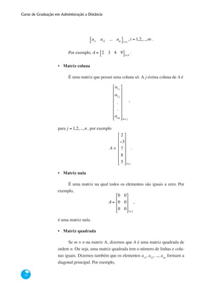 Curso de Graduação em Administração a Distância
74
ai1
ai2
... ain
⎡⎣ ⎤⎦i×n
, i = 1,2,...,m .
Por exemplo, A = 2 3 4 9⎡⎣ ⎤⎦1×4
.
Matriz coluna
É uma matriz que possui uma coluna só. A j-ésima coluna de A é
a1 j
a2 j
.
.
amj
⎡
⎣
⎢
⎢
⎢
⎢
⎢
⎢
⎢
⎤
⎦
⎥
⎥
⎥
⎥
⎥
⎥
⎥m× j
,
para j = 1,2,...,n , por exemplo
A =
2
−3
7
8
5
⎡
⎣
⎢
⎢
⎢
⎢
⎢
⎢
⎤
⎦
⎥
⎥
⎥
⎥
⎥
⎥
5×1
.
Matriz nula
É uma matriz na qual todos os elementos são iguais a zero. Por
exemplo,
A =
0 0
0 0
0 0
⎡
⎣
⎢
⎢
⎢
⎤
⎦
⎥
⎥
⎥
3×2
,
é uma matriz nula.
Matriz quadrada
Se m = n na matriz A, dizemos que A é uma matriz quadrada de
ordem n. Ou seja, uma matriz quadrada tem o número de linhas e colu-
nas iguais. Dizemos também que os elementos a11
, a22
, ..., ann
formam a
diagonal principal. Por exemplo,
•
•
•
 