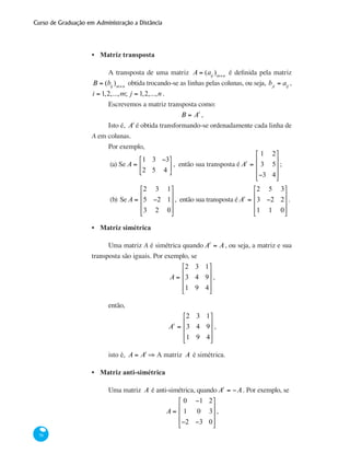 Curso de Graduação em Administração a Distância
76
Matriz transposta
A transposta de uma matriz A = (aij
)m×n
é definida pela matriz
B = (bij
)m×n
obtida trocando-se as linhas pelas colunas, ou seja, bji
= aij
,
i = 1,2,...,m; j = 1,2,...,n .
Escrevemos a matriz transposta como:
B = At
,
Isto é, At
é obtida transformando-se ordenadamente cada linha de
A em colunas.
Por exemplo,
(a) Se A =
1 3 −3
2 5 4
⎡
⎣
⎢
⎤
⎦
⎥ , então sua transposta é At
=
1 2
3 5
−3 4
⎡
⎣
⎢
⎢
⎢
⎤
⎦
⎥
⎥
⎥
;
(b)	SeA =
2 3 1
5 −2 1
3 2 0
⎡
⎣
⎢
⎢
⎢
⎤
⎦
⎥
⎥
⎥
, então sua transposta éAt
=
2 5 3
3 −2 2
1 1 0
⎡
⎣
⎢
⎢
⎢
⎤
⎦
⎥
⎥
⎥
.
Matriz simétrica
Uma matriz A é simétrica quando At
= A, ou seja, a matriz e sua
transposta são iguais. Por exemplo, se
A =
2 3 1
3 4 9
1 9 4
⎡
⎣
⎢
⎢
⎢
⎤
⎦
⎥
⎥
⎥
,
então,
At
=
2 3 1
3 4 9
1 9 4
⎡
⎣
⎢
⎢
⎢
⎤
⎦
⎥
⎥
⎥
,
isto é, A = At
⇒ A matriz A é simétrica.
Matriz anti-simétrica
Uma matriz A é anti-simétrica, quando At
= −A. Por exemplo, se
A =
0 −1 2
1 0 3
−2 −3 0
⎡
⎣
⎢
⎢
⎢
⎤
⎦
⎥
⎥
⎥
,
•
•
•
 