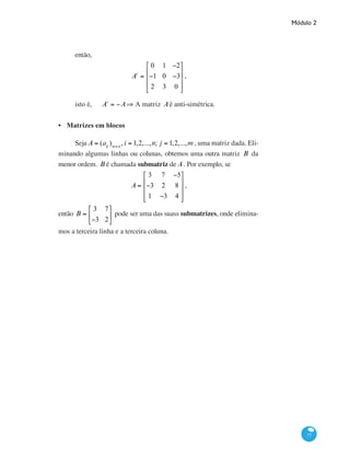 Módulo 2
77
então,
At
=
0 1 −2
−1 0 −3
2 3 0
⎡
⎣
⎢
⎢
⎢
⎤
⎦
⎥
⎥
⎥
,
isto é, 	 At
= −A⇒ A matriz Aé anti-simétrica.
Matrizes em blocos
Seja A = (aij
)m×n
, i = 1,2,...,n; j = 1,2,...,m , uma matriz dada. Eli-
minando algumas linhas ou colunas, obtemos uma outra matriz B da
menor ordem. B é chamada submatriz de A. Por exemplo, se
A =
3 7 −5
−3 2 8
1 −3 4
⎡
⎣
⎢
⎢
⎢
⎤
⎦
⎥
⎥
⎥
,
então B =
3 7
−3 2
⎡
⎣
⎢
⎤
⎦
⎥ pode ser uma das suass submatrizes, onde elimina-
mos a terceira linha e a terceira coluna.
•
 