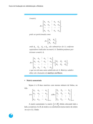 Curso de Graduação em Administração a Distância
78
A matriz
A =
a11
a12
M a13
a14
a21
a22
M a23
a24
L L M L L
a31
a32
M a33
a34
⎡
⎣
⎢
⎢
⎢
⎢
⎢
⎤
⎦
⎥
⎥
⎥
⎥
⎥
,
pode ser particionada como
A =
A11
A12
A21
A22
⎡
⎣
⎢
⎢
⎤
⎦
⎥
⎥
,
onde A11
, A12
, A21
e A22
, são submatrizes de A, conforme
separadores indicados na matriz A. Também podemos par-
ticionar a matriz A,
A =
a11
a12
M a13
M a14
a21
a21
M a23
M a24
L L M L M L
a31
a32
M a33
M a34
⎡
⎣
⎢
⎢
⎢
⎢
⎢
⎤
⎦
⎥
⎥
⎥
⎥
⎥
=
A11
A12
A13
A31
A32
A33
⎡
⎣
⎢
⎢
⎤
⎦
⎥
⎥
,
o que nos dá uma outra subdivisão de A. Matrizes subdivi-
didas são chamadas de matrizes em blocos.
Matriz aumentada
Sejam A e B duas matrizes com mesmo número de linhas, ou
seja,
A =
a11
a12
L a1n
a21
a22
L a2n
M M M M
am1
am2
L amn
⎡
⎣
⎢
⎢
⎢
⎢
⎢
⎤
⎦
⎥
⎥
⎥
⎥
⎥
m×n
eB =
b11
b12
L b1k
b21
b22
L b2k
M M M M
bm1
bm2
L bmk
⎡
⎣
⎢
⎢
⎢
⎢
⎢
⎤
⎦
⎥
⎥
⎥
⎥
⎥
m×k
.
A matriz aumentada é a matriz A: B⎡⎣ ⎤⎦ obtida colocando lado a
lado, as matrizes A e B, de modo a se constituírem numa matriz de ordem
m × (n + k) . Então
•
 