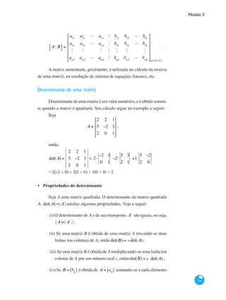 Módulo 2
79
A: B⎡⎣ ⎤⎦ =
a11
a12
L a1n
M b11
b12
L b1k
a21
a22
L a2n
M b21
b22
L b2k
M M M M M M M
am1
am2
L amn
M bm1
bm2
L bmk
⎡
⎣
⎢
⎢
⎢
⎢
⎢
⎤
⎦
⎥
⎥
⎥
⎥
⎥
m×(n+k)
.
A matriz aumentada, geralmente, é utilizada no cálculo da inversa
de uma matriz, na resolução de sistema de equações lineares, etc.
Determinante de uma matriz
Determinante de uma matriz é um valor numérico, e é obtido somen-
te quando a matriz é quadrada. Seu cálculo segue no exemplo a seguir:
Seja
A =
2 2 1
5 −2 3
2 0 1
⎡
⎣
⎢
⎢
⎢
⎤
⎦
⎥
⎥
⎥
,
então,
det(A) =
2 2 1
5 −2 3
2 0 1
= 2⋅
−2 3
0 1
−2⋅
5 3
2 1
+1⋅
5 −2
2 0
= 2(−2 − 0) − 2(5 − 6) + 1(0 + 4) = 2.
Propriedades do determinante
Seja A uma matriz quadrada. O determinante da matriz quadrada
A, det(A) =| A |satisfaz algumas propriedades. Veja a seguir:
(i) O determinante de A e de sua transposta At
são iguais, ou seja,
| A |=| At
|;
(ii) Se uma matriz B é obtida de uma matriz A trocando-se duas
linhas (ou colunas) de A, entãodet(B) = −det(A);
(iii) Se uma matriz B é obtida de A multiplicando-se uma linha (ou
coluna) de A por um número real c, entàodet(B) = c det(A) ;
(iv) Se B = [bij
] é obtida de A = [aij
] somando-se a cada elemento
•
 