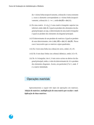 Curso de Graduação em Administração a Distância
80
da r−ésima linha (respectivamente, coluna) de A uma constante
c, vezes o elemento correspondente a s−ésima linha (respecti-
vamente, coluna) de A, r ≠ s , entãodet(B) = det(A) ;
(v) Se uma matriz A = [aij
] é uma matriz triangular superior (ou
inferior), então det(A) é igual ao produto dos elementos da dia-
gonal principal, ou seja, o determinante de uma matriz triangular
é igual ao produto dos elementos da diagonal principal;
(vi) O determinante de um produto de matrizes é igual ao produto
de seus determinantes, isto é,det(AB) = det(A)⋅det(B) . Nesse
caso é necessário que as matrizes sejam quadradas;
(vii) Se A tem uma linha (ou coluna) de zeros, então| A | = 0;
(viii) Se A tem duas linhas (ou colunas) idênticas, então| A | = 0;
(ix) Se A é triangular, isto é, A tem zeros acima ou abaixo da dia-
gonal principal, então, o valor do determinante de A é o produto
dos elementos diagonais. Assim, em particular| I |= 1, onde I
é a matriz identidade.
Operações matriciais
Apresentaremos a seguir três tipos de operações em matrizes.
Adição de matrizes, multiplicação de uma matriz por escalar e mul-
tiplicação de duas matrizes.
 