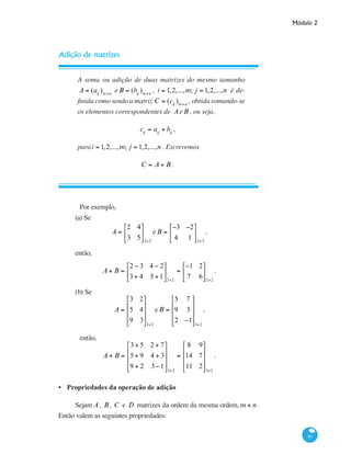 Módulo 2
81
Adição de matrizes
A soma ou adição de duas matrizes do mesmo tamanho
A = (aij
)m×n
eB = (bij
)m×n
, i = 1,2,...,m; j = 1,2,...,n é de-
finida como sendo a matriz C = (cij
)m×n
, obtida somando-se
os elementos correspondentes de AeB , ou seja,
cij
= aij
+ bij
,
parai = 1,2,...,m; j = 1,2,...,n . Escrevemos
C = A + B .
	 Por exemplo,
(a) Se
A =
2 4
3 5
⎡
⎣
⎢
⎤
⎦
⎥
2×2
eB =
−3 −2
4 1
⎡
⎣
⎢
⎤
⎦
⎥
2×2
,
então,
A + B =
2 − 3 4 − 2
3+ 4 5+1
⎡
⎣
⎢
⎤
⎦
⎥
2×2
=
−1 2
7 6
⎡
⎣
⎢
⎤
⎦
⎥
2×2
.
(b) Se
A =
3 2
5 4
9 3
⎡
⎣
⎢
⎢
⎢
⎤
⎦
⎥
⎥
⎥
3×2
eB =
5 7
9 3
2 −1
⎡
⎣
⎢
⎢
⎢
⎤
⎦
⎥
⎥
⎥
3×2
,
	 então,
A + B =
3+ 5 2 + 7
5+ 9 4 + 3
9 + 2 3−1
⎡
⎣
⎢
⎢
⎢
⎤
⎦
⎥
⎥
⎥
3×2
=
8 9
14 7
11 2
⎡
⎣
⎢
⎢
⎢
⎤
⎦
⎥
⎥
⎥
3×2
.
Propriedades da operação de adição
Sejam A, B , C e D matrizes da ordem da mesma ordem, m × n.
Então valem as seguintes propriedades:
•
 