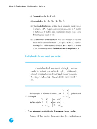 Curso de Graduação em Administração a Distância
82
(i) Comutativa: A + B = B + A;
(ii) Associativa: A + (B +C) = (A + B) +C ;
(iii)Existênciadoelementoneutro:Existeumaúnicamatriz m × n
O tal que A +O = A, para todas as matrizes A, m × n. A matriz
O é chamada de matriz nula ou elemento neutro para a soma
de matrizes de ordem m × n;
(iv) Existência do inverso aditivo: Para cada matriz A existe uma
única matriz da mesma ordem D, tal que: A + D = O . Denota-
mos D por−A, então podemos escrever A + (−A) = O . A matriz
−A é chamada de matriz inversa aditiva ou negativa de A.
Multiplicação de uma matriz por escalar
A multiplicação de uma matriz A = (aij
)m×n
por um
escalar a é definida pela matriz B = (bij
)m×n
, obtida multi-
plicando-se cada elemento da matriz pelo escalar a, ou seja,
bij
= α aij
,i = 1,2,...,m; j = 1,2,...,n . Então, escrevemos B =
aA.
Por exemplo, o produto da matriz A =
2 5
3 7
−1 −5
⎡
⎣
⎢
⎢
⎢
⎤
⎦
⎥
⎥
⎥
3×2
pelo escalar
−2 é dada por
(−2)A = (−2)
2 5
3 7
−1 −5
⎡
⎣
⎢
⎢
⎢
⎤
⎦
⎥
⎥
⎥
3×2
=
−4 −10
−6 −14
2 10
⎡
⎣
⎢
⎢
⎢
⎤
⎦
⎥
⎥
⎥
3×2
.
Propriedades da multiplicação de uma matriz por escalar
Sejam A e B duas matrizes da mesma ordem. Se r e s são números
•
 
