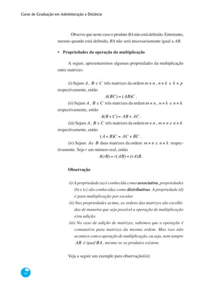 Curso de Graduação em Administração a Distância
84
	 Observe que neste caso o produto BA não está definido. Entretanto,
mesmo quando está definido, BA não será necessariamente igual a AB.
Propriedades da operação da multiplicação
A seguir, apresentaremos algumas propriedades da multiplicação
entre matrizes.
(i) Sejam A, B e C três matrizes da ordem m × n, n × k e k × p
respectivamente, então
A(BC) = (AB)C .
(ii) Sejam A, B e C três matrizes da ordem m × n, n × k e n × k
respectivamente, então
A(B +C) = AB + AC .
(iii) Sejam A, B e C três matrizes da ordem m × n, m × n e n × k
respectivamente, então
(A + B)C = AC + BC .
(iv) Sejam Ae B duas matrizes da ordem m × n e n × k respec-
tivamente. Seja r um número real, então
A(rB) = r(AB) = (rA)B .
Observação
(i) A propriedade (a) é conhecida como associativa, propriedades
(b) e (c) são conhecidas como distributivas. A propriedade (d)
é para multiplicação por escalar.
(ii) Nas propriedades acima, as ordens das matrizes são escolhi-
das de maneira que seja possível a operação de multiplicação
e/ou adição.
(iii) No caso de adição de matrizes, sabemos que a operação é
comutativa para matrizes da mesma ordem. Mas isso não
acontece com a operação de multiplicação, ou seja, nem sempre
AB é igualBA, mesmo se os produtos existem.
Veja a seguir um exemplo para observação(iii):
•
 