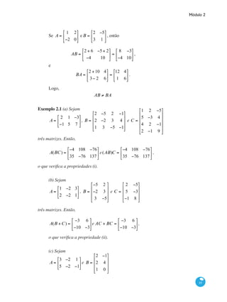 Módulo 2
85
Se A =
1 2
−2 0
⎡
⎣
⎢
⎤
⎦
⎥ eB =
2 −5
3 1
⎡
⎣
⎢
⎤
⎦
⎥ , então
AB =
2 + 6 −5+ 2
−4 10
⎡
⎣
⎢
⎤
⎦
⎥ =
8 −3
−4 10
⎡
⎣
⎢
⎤
⎦
⎥ ,
e
BA =
2 +10 4
3− 2 6
⎡
⎣
⎢
⎤
⎦
⎥ =
12 4
1 6
⎡
⎣
⎢
⎤
⎦
⎥ .
Logo,
AB ≠ BA
Exemplo 2.1 (a) Sejam
A =
2 1 −3
−1 5 7
⎡
⎣
⎢
⎤
⎦
⎥, B =
2 −5 2 −1
2 −2 3 4
1 3 −5 −1
⎡
⎣
⎢
⎢
⎢
⎤
⎦
⎥
⎥
⎥
e C =
1 2 −5
5 −3 4
4 2 −1
2 −1 9
⎡
⎣
⎢
⎢
⎢
⎢
⎤
⎦
⎥
⎥
⎥
⎥
três matrizes. Então,
A(BC) =
−4 108 −76
35 −76 137
⎡
⎣
⎢
⎤
⎦
⎥ e(AB)C =
−4 108 −76
35 −76 137
⎡
⎣
⎢
⎤
⎦
⎥ ,
o que verifica a propriedades (i).
(b) Sejam
A =
1 −2 3
2 −2 1
⎡
⎣
⎢
⎤
⎦
⎥ , B =
−5 2
−2 3
3 −5
⎡
⎣
⎢
⎢
⎢
⎤
⎦
⎥
⎥
⎥
e C =
2 −5
5 −3
−1 8
⎡
⎣
⎢
⎢
⎢
⎤
⎦
⎥
⎥
⎥
três matrizes. Então,
A(B +C) =
−3 6
−10 −3
⎡
⎣
⎢
⎤
⎦
⎥e AC + BC =
−3 6
−10 −3
⎡
⎣
⎢
⎤
⎦
⎥,
o que verifica a propriedade (ii).
(c) Sejam
A =
3 −2 1
5 −2 −1
⎡
⎣
⎢
⎤
⎦
⎥ e B =
2 −1
2 4
1 0
⎡
⎣
⎢
⎢
⎢
⎤
⎦
⎥
⎥
⎥
 